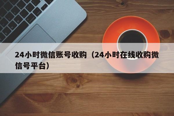 24小时微信账号收购（24小时在线收购微信号平台）